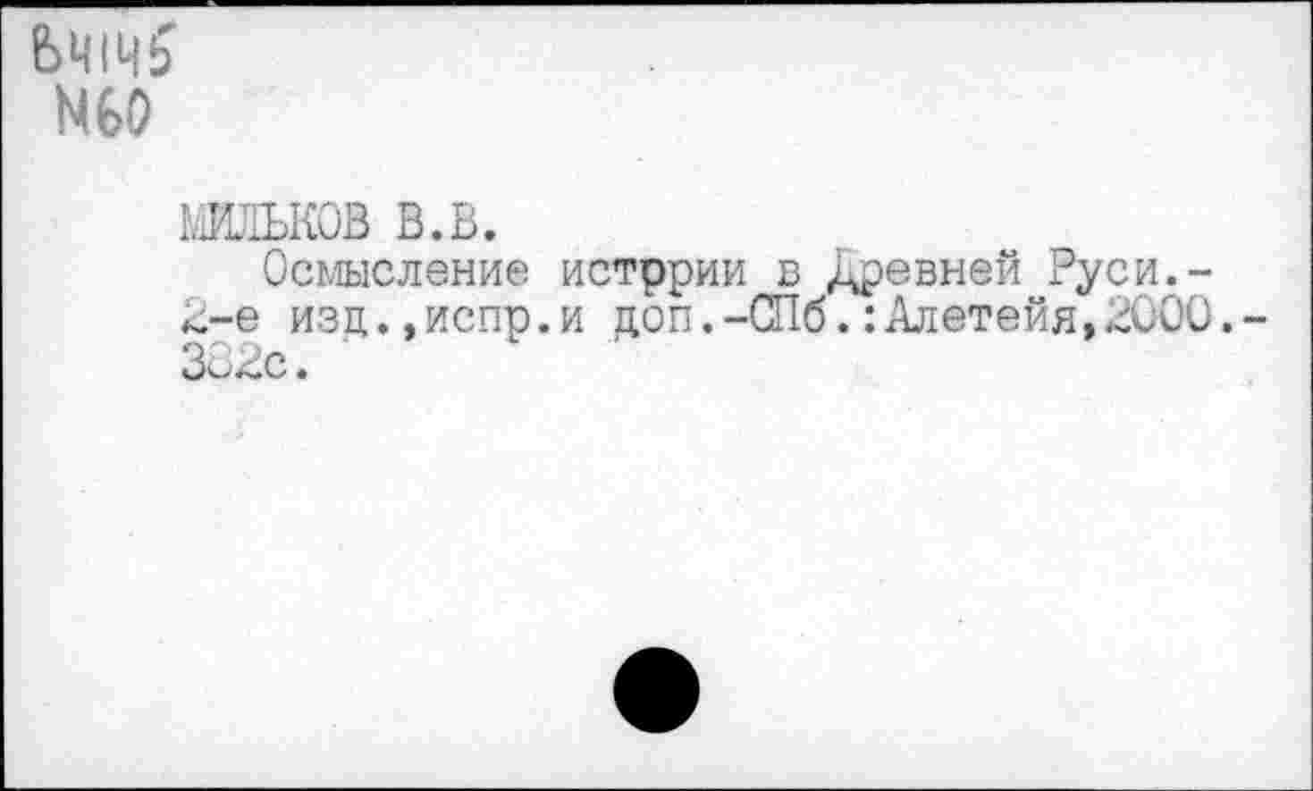 ﻿N60
мильков в.в.
Осмысление истррии в Древней Руси.-2-е изц.,испр.и доп.-СПб.:Алетейя,2000. 302с.